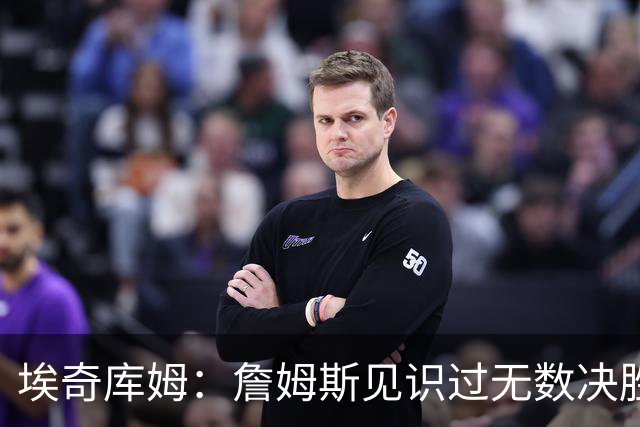 埃奇库姆：詹姆斯见识过无数决胜局面 他的沉稳和发声给我们信心