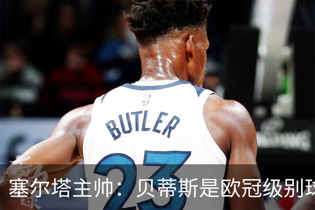 塞尔塔主帅：贝蒂斯是欧冠级别球队，拥有一套强得离谱的阵容