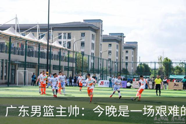广东男篮主帅：今晚是一场艰难的挑战 上海是联赛最出色的队伍之一