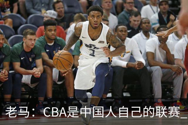 老马：CBA是中国人自己的联赛 国内球员是根本