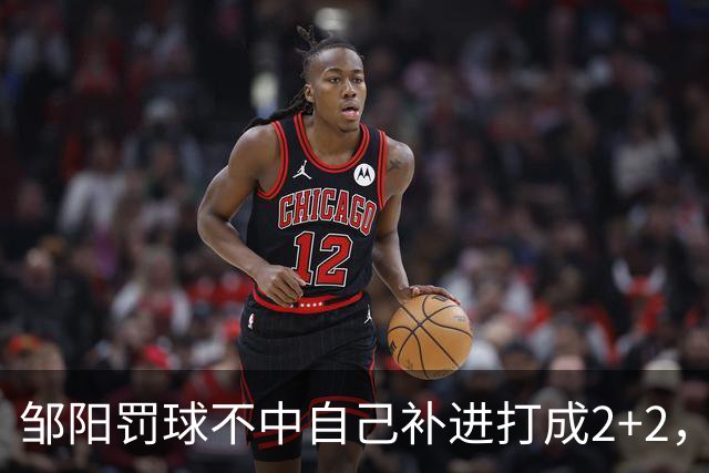 邹阳罚球不中自己补进打成2+2，又投进三分单节5中5拿12分