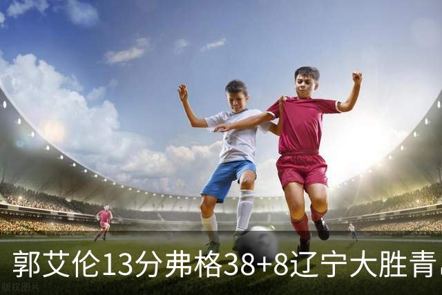 郭艾伦13分弗格38+8辽宁大胜青岛 里斯20+10